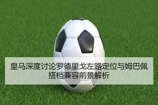 皇马深度讨论罗德里戈左路定位与姆巴佩搭档兼容前景解析