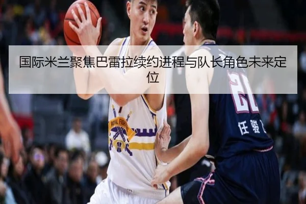 国际米兰聚焦巴雷拉续约进程与队长角色未来定位