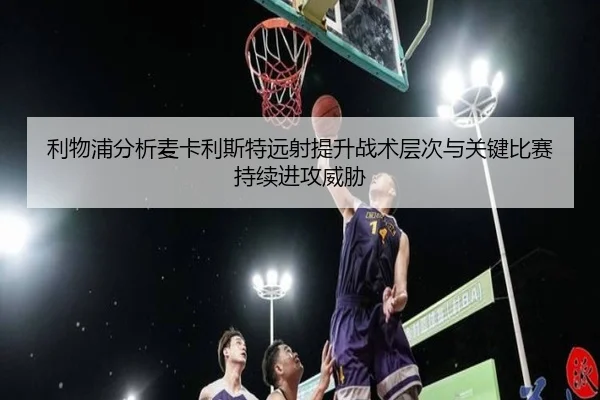 利物浦分析麦卡利斯特远射提升战术层次与关键比赛持续进攻威胁