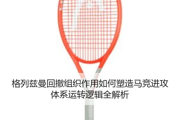 格列兹曼回撤组织作用如何塑造马竞进攻体系运转逻辑全解析