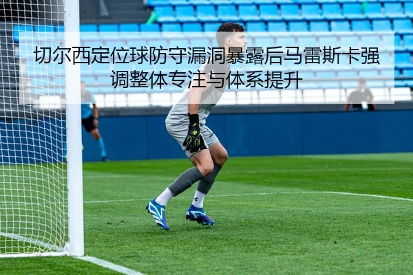 切尔西定位球防守漏洞暴露后马雷斯卡强调整体专注与体系提升